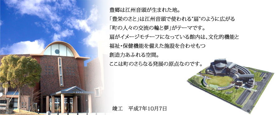 豊郷は江州音頭が生まれた地。「豊栄のさと」は江州音頭で使われる”扇”のように広がる「町の人々の交流の輪と夢」がテーマです。扇がイメージモチーフになっている館内は、文化的機能と福祉・保健機能を備えた施設を合わせもつ創造力あふれる空間。ここは町のさらなる発展の原点なのです。竣工は平成7年10月7日。